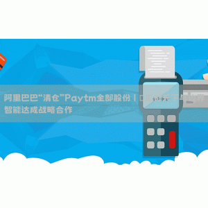 阿里巴巴“清仓”Paytm全部股份丨​汇付天下与边界智能达成战略合作